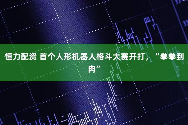 恒力配资 首个人形机器人格斗大赛开打，“拳拳到肉”