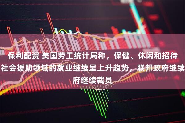 保利配资 美国劳工统计局称，保健、休闲和招待以及社会援助领域的就业继续呈上升趋势，联邦政府继续裁员