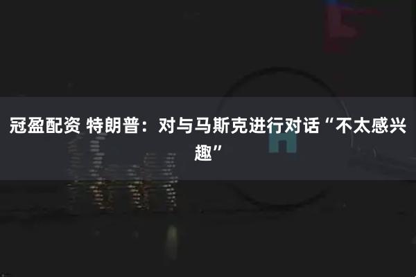 冠盈配资 特朗普：对与马斯克进行对话“不太感兴趣”