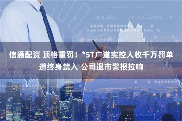 信通配资 顶格重罚！*ST广道实控人收千万罚单遭终身禁入 公司退市警报拉响