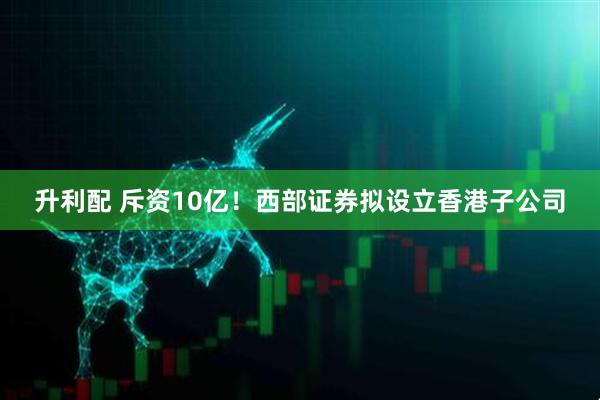 升利配 斥资10亿！西部证券拟设立香港子公司