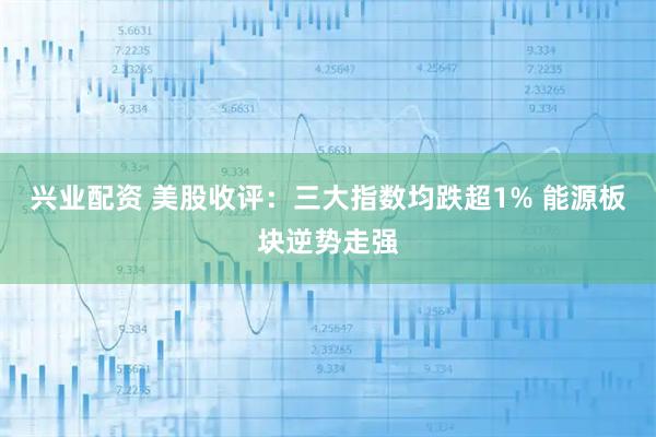 兴业配资 美股收评：三大指数均跌超1% 能源板块逆势走强