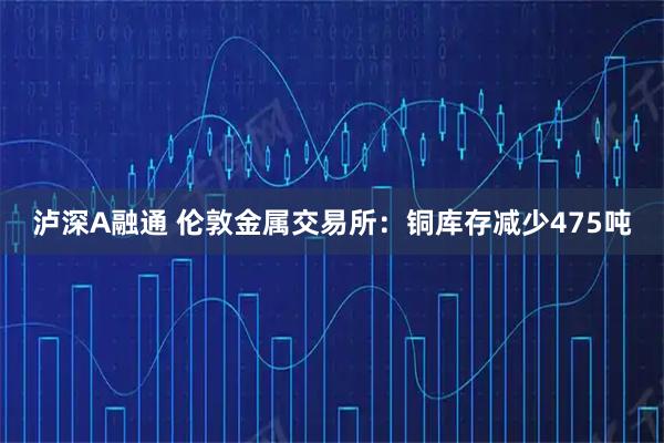 泸深A融通 伦敦金属交易所：铜库存减少475吨