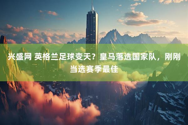 兴盛网 英格兰足球变天？皇马落选国家队，刚刚当选赛季最佳