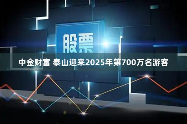 中金财富 泰山迎来2025年第700万名游客