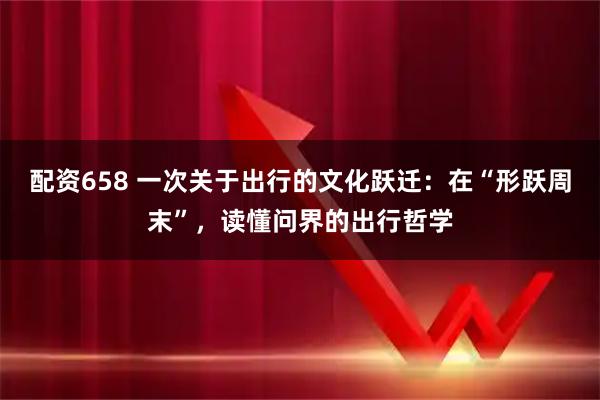 配资658 一次关于出行的文化跃迁：在“形跃周末”，读懂问界的出行哲学