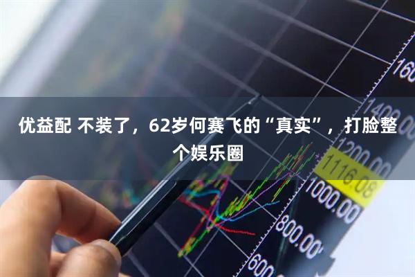 优益配 不装了,62岁何赛飞的“真实”,打脸整个娱乐圈