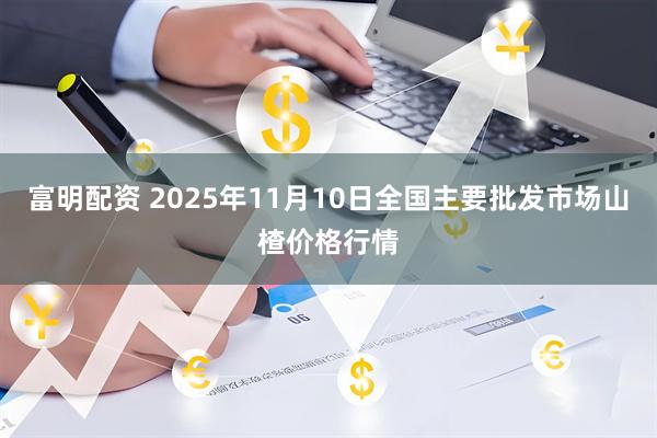富明配资 2025年11月10日全国主要批发市场山楂价格行情