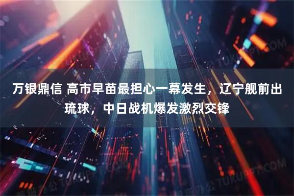 万银鼎信 高市早苗最担心一幕发生,辽宁舰前出琉球,中日战机爆发激烈交锋