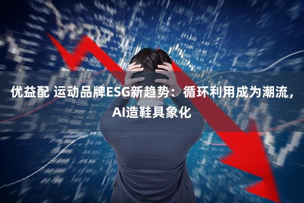 优益配 运动品牌ESG新趋势:循环利用成为潮流,AI造鞋具象化