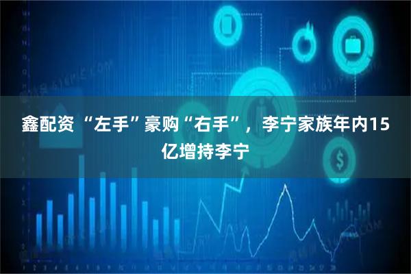 鑫配资 “左手”豪购“右手”,李宁家族年内15亿增持李宁