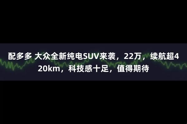 配多多 大众全新纯电SUV来袭，22万，续航超420km，科技感十足，值得期待