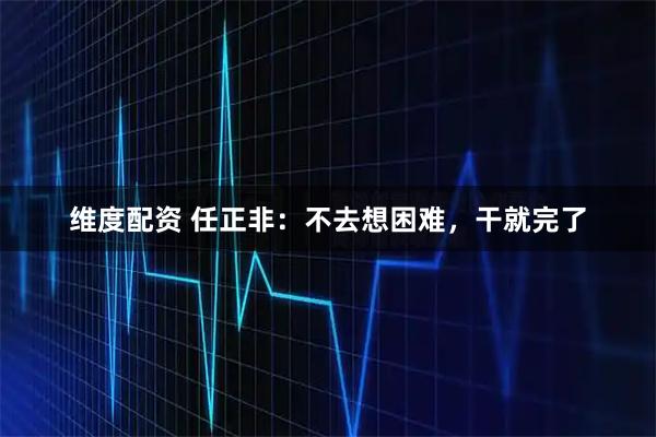 维度配资 任正非：不去想困难，干就完了