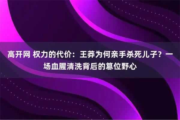 高开网 权力的代价：王莽为何亲手杀死儿子？一场血腥清洗背后的篡位野心