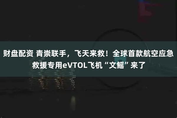 财盘配资 青崇联手，飞天来救！全球首款航空应急救援专用eVTOL飞机“文鳐”来了
