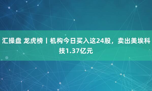 汇操盘 龙虎榜丨机构今日买入这24股,卖出美埃科技1.37亿元