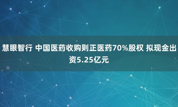 慧眼智行 中国医药收购则正医药70%股权 拟现金出资5.25亿元