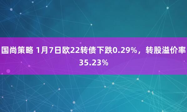国尚策略 1月7日欧22转债下跌0.29%,转股溢价率35.23%