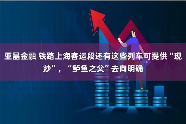 亚晶金融 铁路上海客运段还有这些列车可提供“现炒”，“鲈鱼之父”去向明确