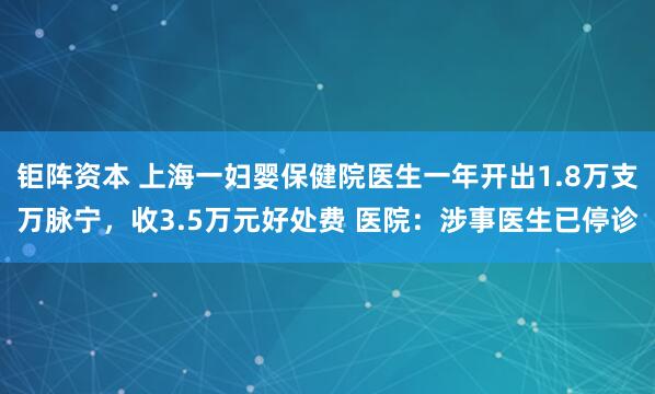 钜阵资本 上海一妇婴保健院医生一年开出1.8万支万脉宁，收3.5万元好处费 医院：涉事医生已停诊