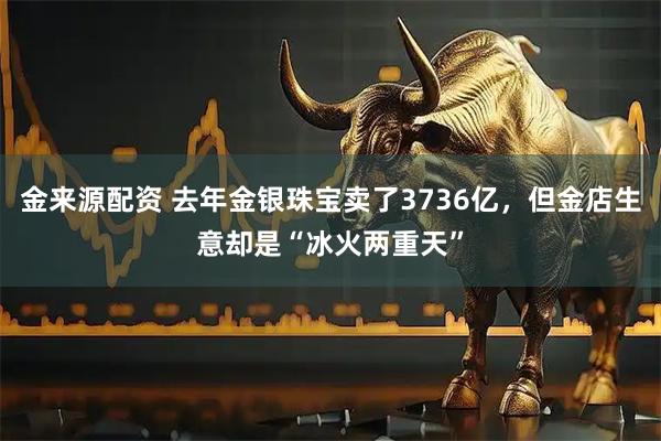 金来源配资 去年金银珠宝卖了3736亿，但金店生意却是“冰火两重天”