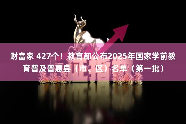 财富家 427个！教育部公布2025年国家学前教育普及普惠县（市、区）名单（第一批）