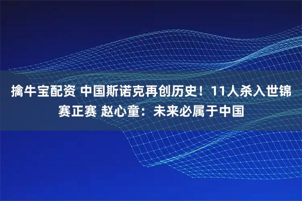 擒牛宝配资 中国斯诺克再创历史！11人杀入世锦赛正赛 赵心童：未来必属于中国