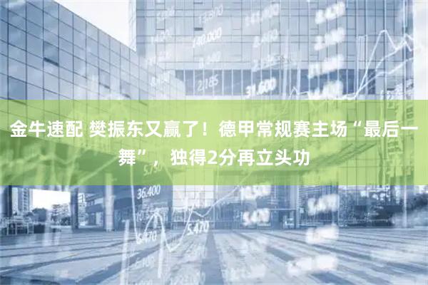 金牛速配 樊振东又赢了！德甲常规赛主场“最后一舞”，独得2分再立头功