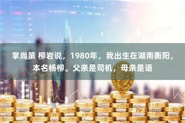 掌尚策 柳岩说,1980年,我出生在湖南衡阳,本名杨柳。父亲是司机,母亲是语