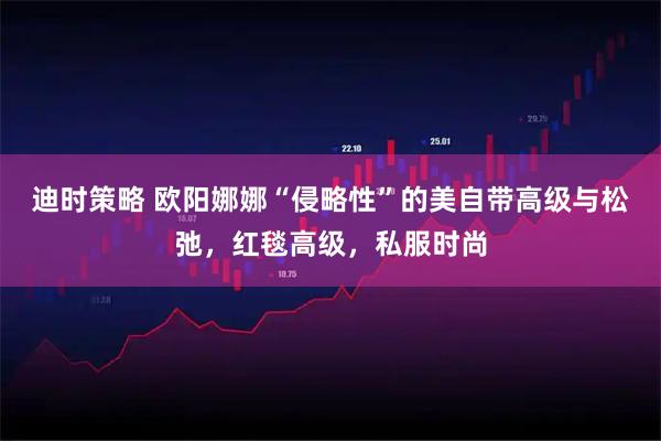 迪时策略 欧阳娜娜“侵略性”的美自带高级与松弛，红毯高级，私服时尚