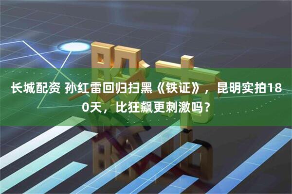长城配资 孙红雷回归扫黑《铁证》，昆明实拍180天，比狂飙更刺激吗？