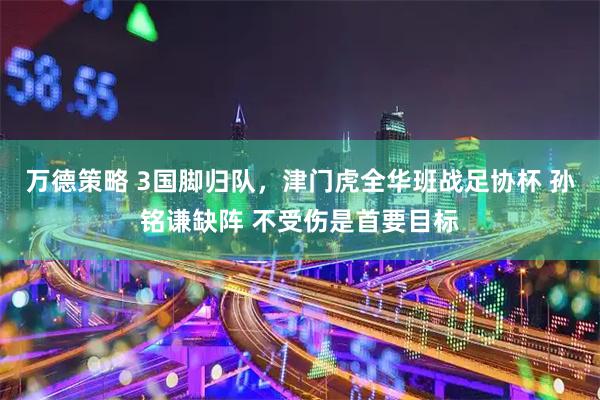 万德策略 3国脚归队，津门虎全华班战足协杯 孙铭谦缺阵 不受伤是首要目标