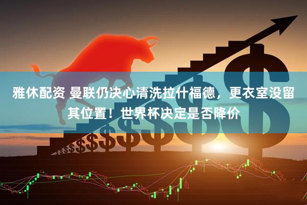 雅休配资 曼联仍决心清洗拉什福德，更衣室没留其位置！世界杯决定是否降价