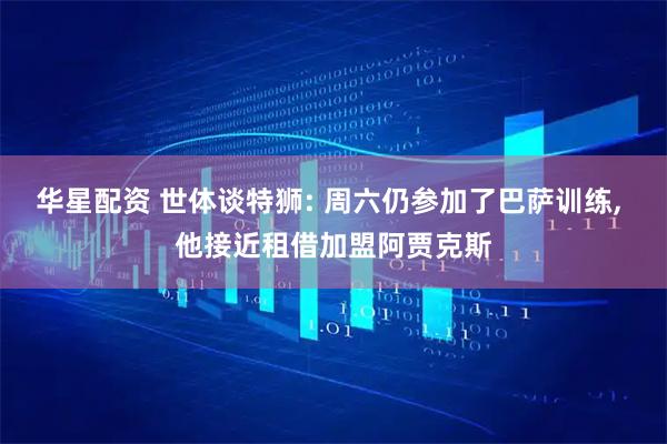 华星配资 世体谈特狮: 周六仍参加了巴萨训练, 他接近租借加盟阿贾克斯
